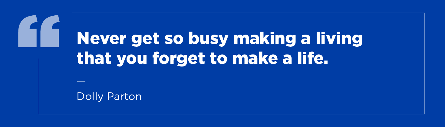 “Never get so busy making a living that you forget to make a life.” —Dolly Parton
