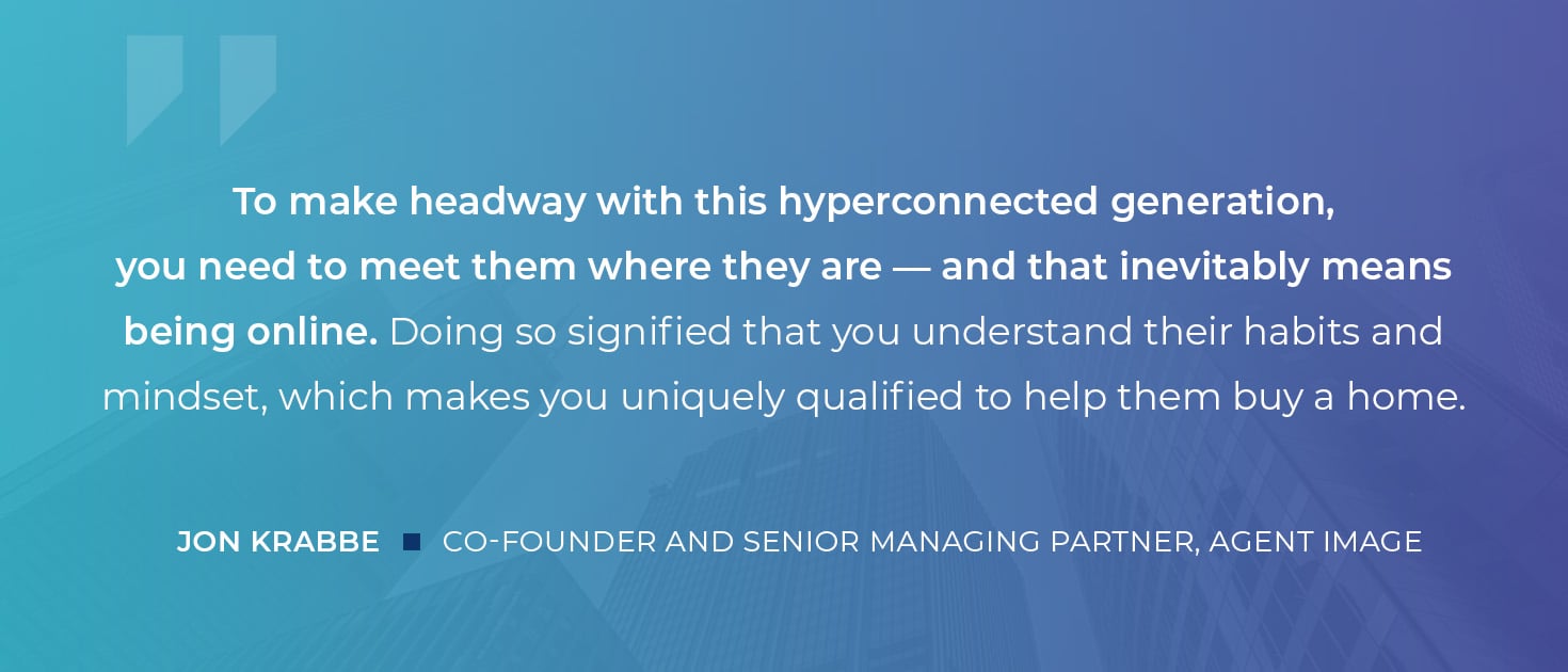 To make headway with this hyperconnected generation, you need to meet them where they are -- and that inevitably means being online. Doing so signifed that you understand heir habits and mindset, which makes you uniquely qualified to help them buy a home. Jon Krabbe, Cofounder Agent Image